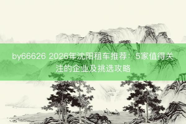 by66626 2026年沈阳租车推荐：5家值得关注的企业及挑选攻略