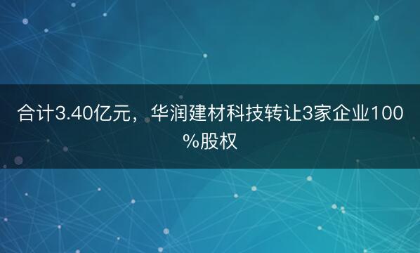 合计3.40亿元，华润建材科技转让3家企业100%股权