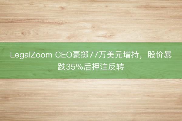 LegalZoom CEO豪掷77万美元增持，股价暴跌35%后押注反转