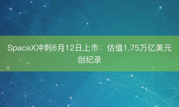 SpaceX冲刺6月12日上市：估值1.75万亿美元创纪录
