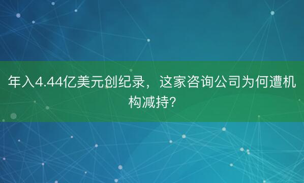 年入4.44亿美元创纪录，这家咨询公司为何遭机构减持？