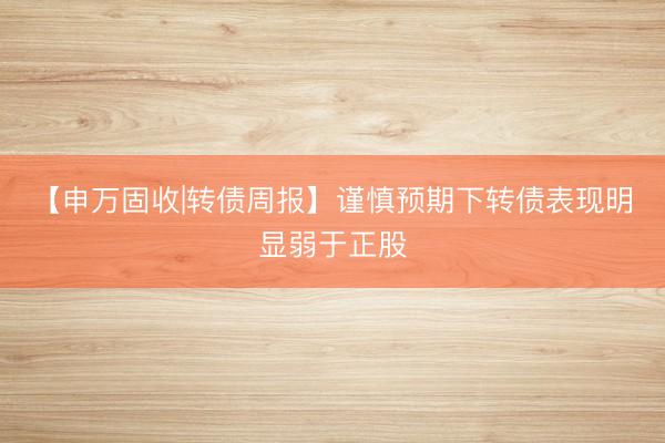 【申万固收|转债周报】谨慎预期下转债表现明显弱于正股