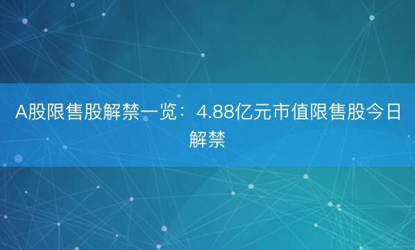 A股限售股解禁一览：4.88亿元市值限售股今日解禁