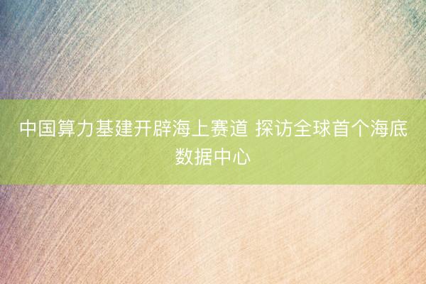 中国算力基建开辟海上赛道 探访全球首个海底数据中心