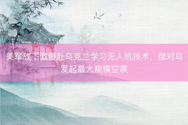 美军放下傲慢赴乌克兰学习无人机技术，俄对乌发起最大规模空袭