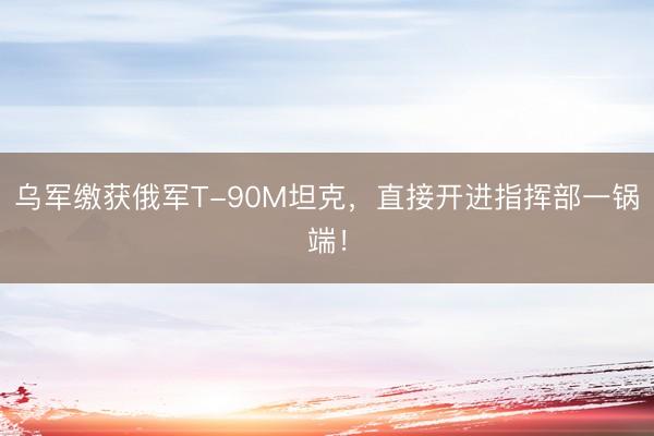 乌军缴获俄军T-90M坦克，直接开进指挥部一锅端！
