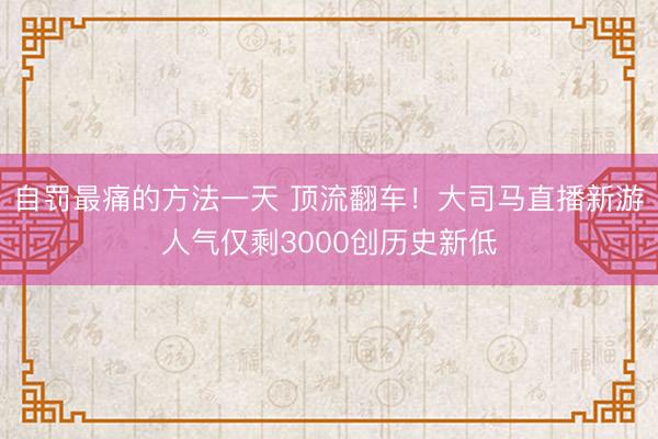 自罚最痛的方法一天 顶流翻车！大司马直播新游人气仅剩3000创历史新低