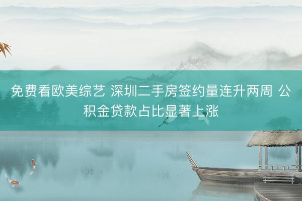 免费看欧美综艺 深圳二手房签约量连升两周 公积金贷款占比显著上涨