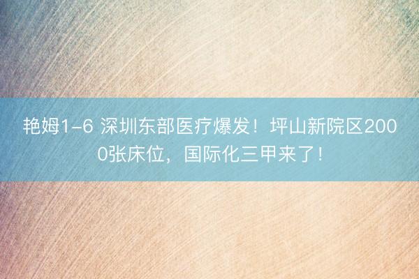 艳姆1-6 深圳东部医疗爆发！坪山新院区2000张床位，国际化三甲来了！