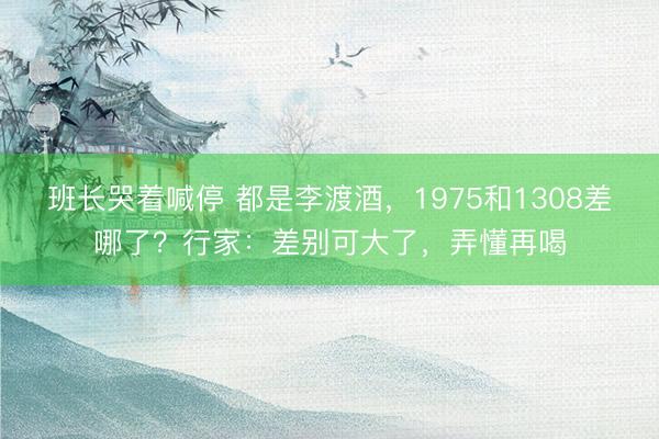班长哭着喊停 都是李渡酒，1975和1308差哪了？行家：差别可大了，弄懂再喝