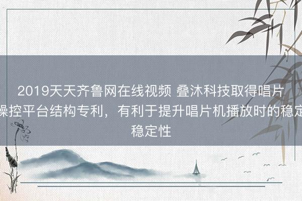 2019天天齐鲁网在线视频 叠沐科技取得唱片机操控平台结构专利，有利于提升唱片机播放时的稳定性