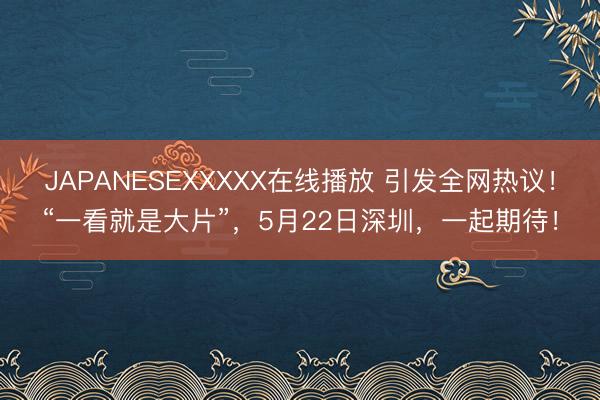 JAPANESEXXXXX在线播放 引发全网热议！“一看就是大片”，5月22日深圳，<a href=