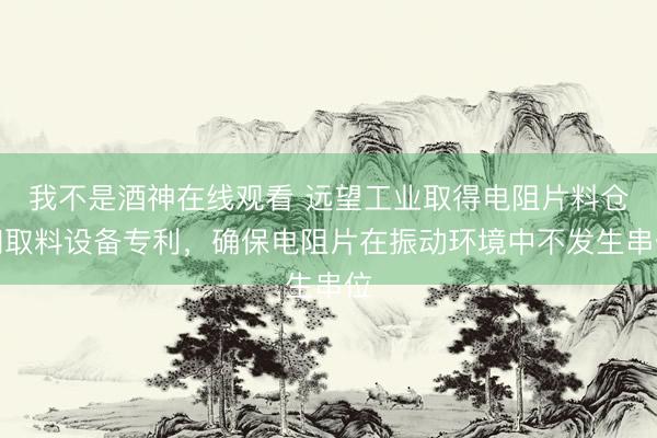 我不是酒神在线观看 远望工业取得电阻片料仓和取料设备专利，确保电阻片在振动环境中不发生串位