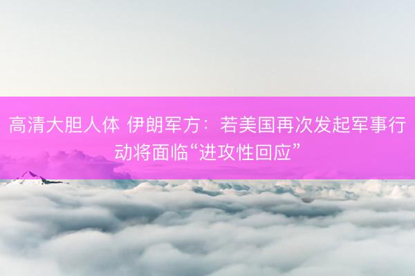 高清大胆人体 伊朗军方:若美国再次发起军事行动将面临“进攻性回应”
