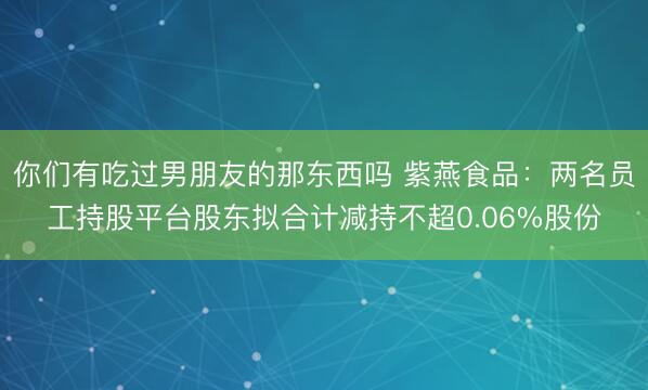 你们有吃过男朋友的那东西吗 紫燕食品：两名员工持股平台股东拟合计减持不超0.06%股份