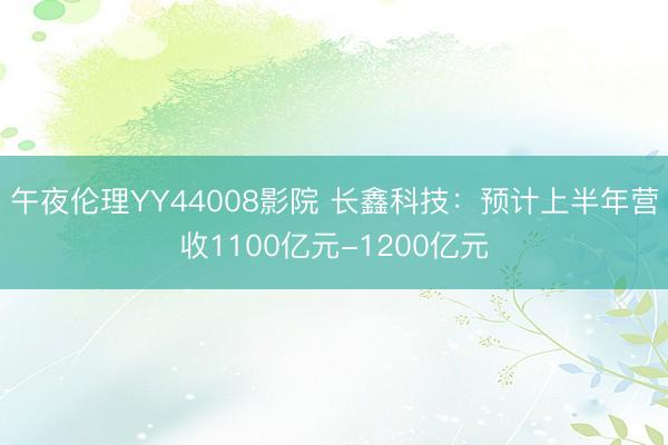 午夜伦理YY44008影院 长鑫科技：预计上半年营收1100亿元-1200亿元