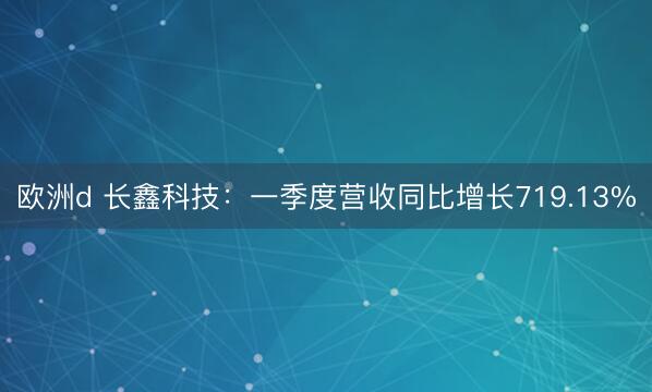 欧洲d 长鑫科技：一季度营收同比增长719.13%