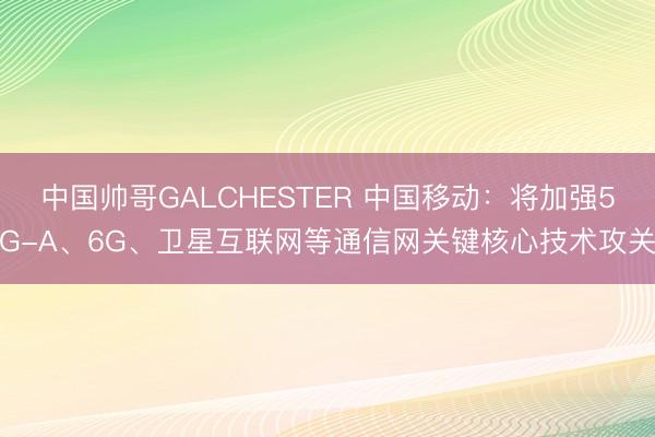 中国帅哥GALCHESTER 中国移动：将加强5G-A、6G、卫星互联网等通信网关键核心技术攻关