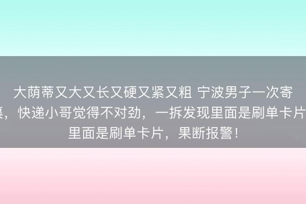 大荫蒂又大又长又硬又紧又粗 宁波男子一次寄出1万件包裹，快递小哥觉得不对劲，一拆发现里面是刷单卡片，果断报警！