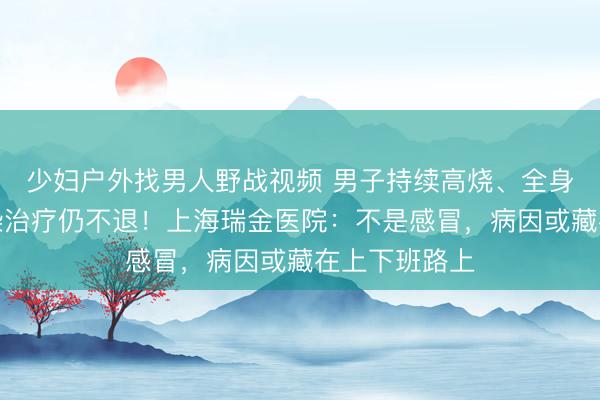 少妇户外找男人野战视频 男子持续高烧、全身酸痛，抗感染治疗仍不退！上海瑞金医院：不是感冒，病因或藏在上下班路上