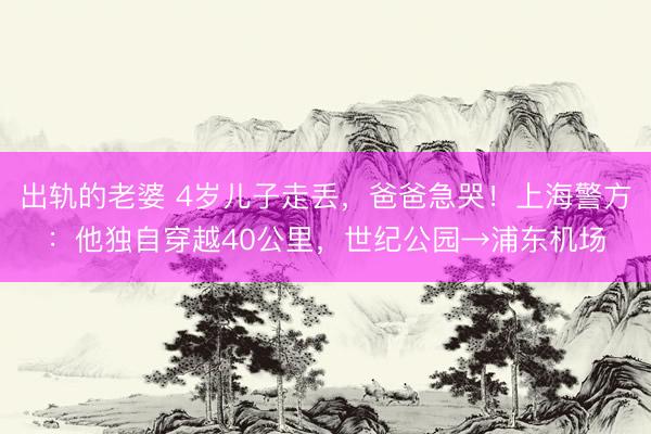 出轨的老婆 4岁儿子走丢，爸爸急哭！上海警方：他独自穿越40公里，世纪公园→浦东机场