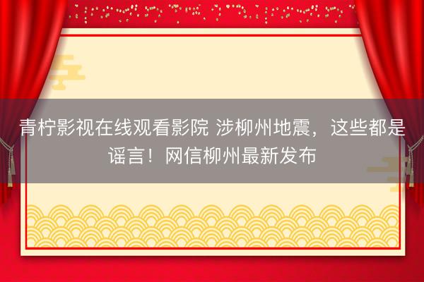 青柠影视在线观看影院 涉柳州地震，这些都是谣言！网信柳州最新发布