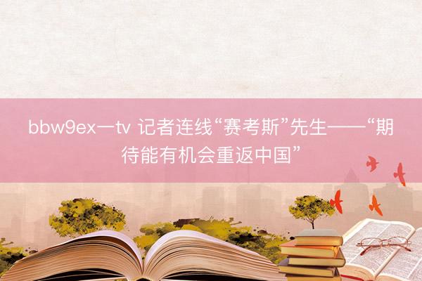 bbw9ex一tv 记者连线“赛考斯”先生——“期待能有机会重返中国”