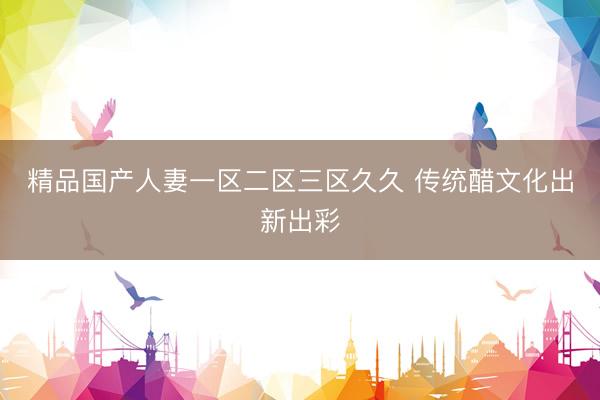 精品国产人妻一区二区三区久久 传统醋文化出新出彩