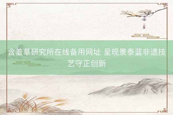 含羞草研究所在线备用网址 呈现景泰蓝非遗技艺守正创新