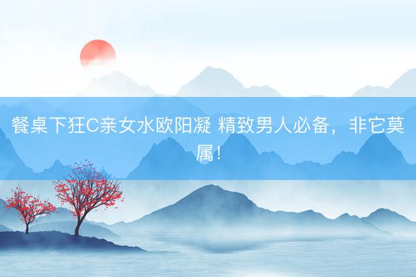 餐桌下狂C亲女水欧阳凝 精致男人必备，非它莫属！