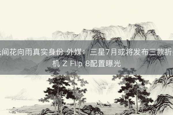 无间花向雨真实身份 外媒：三星7月或将发布三款折叠机 Z Flip 8配置曝光