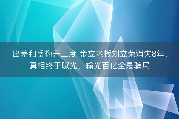 出差和岳梅开二度 金立老板刘立荣消失8年，真相终于曝光，输光百亿全是骗局