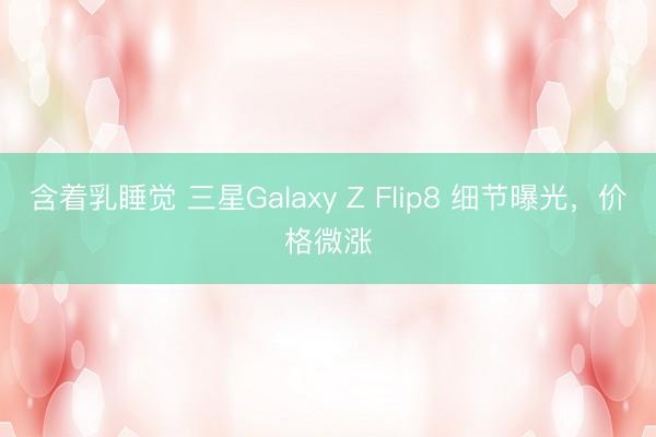 含着乳睡觉 三星Galaxy Z Flip8 细节曝光，价格微涨
