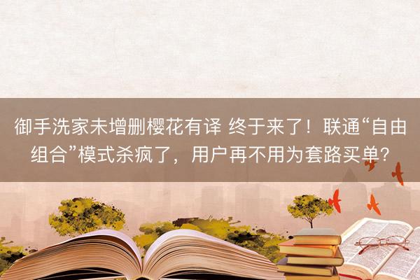 御手洗家未增删樱花有译 终于来了！联通“自由组合”模式杀疯了，用户再不用为套路买单？