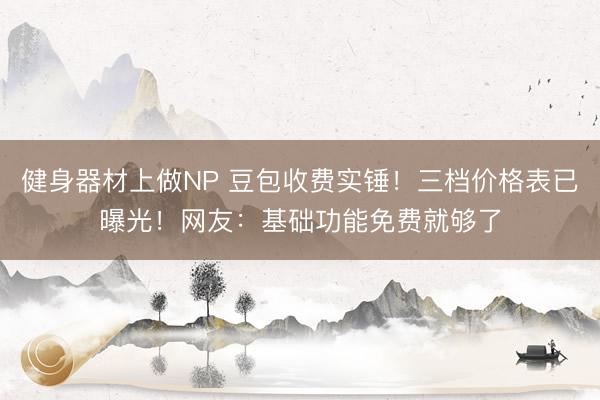 健身器材上做NP 豆包收费实锤！三档价格表已曝光！网友：基础功能免费就够了