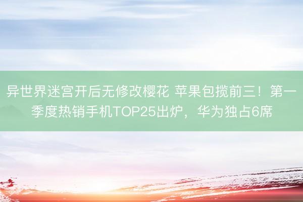 异世界迷宫开后无修改樱花 苹果包揽前三！第一季度热销手机TOP25出炉，华为独占6席
