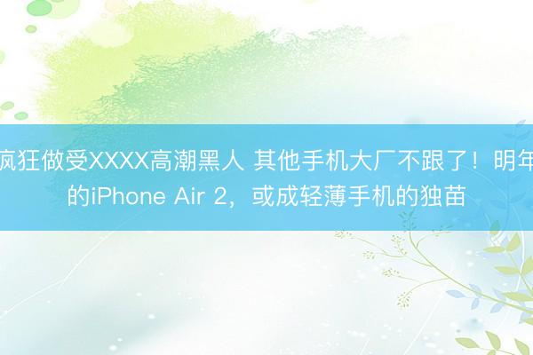 疯狂做受XXXX高潮黑人 其他手机大厂不跟了！明年的iPhone Air 2，或成轻薄手机的独苗