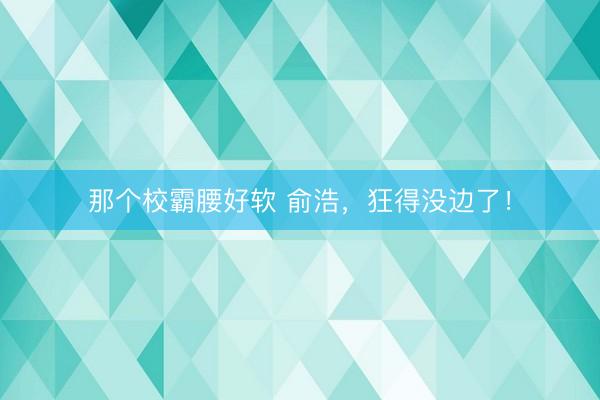 那个校霸腰好软 俞浩，狂得没边了！