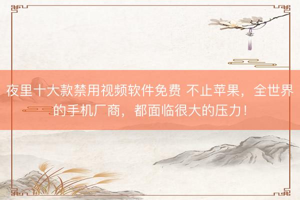 夜里十大款禁用视频软件免费 不止苹果，全世界的手机厂商，都面临很大的压力！