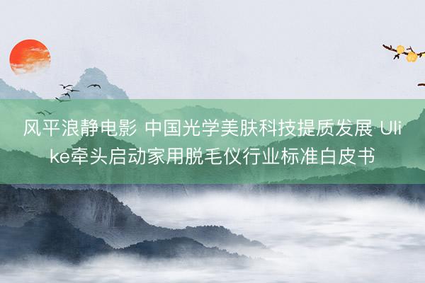 风平浪静电影 中国光学美肤科技提质发展 Ulike牵头启动家用脱毛仪行业标准白皮书