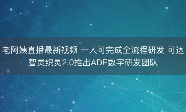 老阿姨直播最新视频 一人可完成全流程研发 可达智灵织灵2.0推出ADE数字研发团队