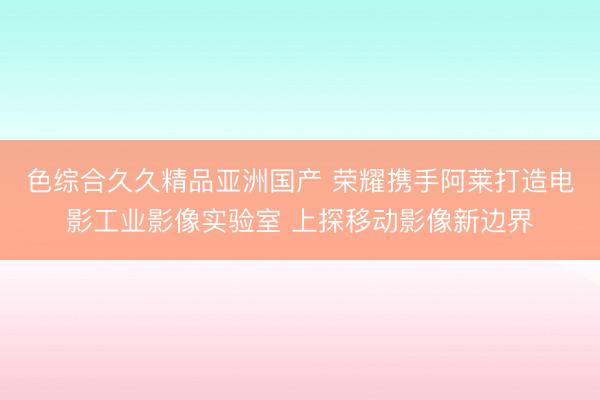色综合久久精品亚洲国产 荣耀携手阿莱打造电影工业影像实验室 上探移动影像新边界