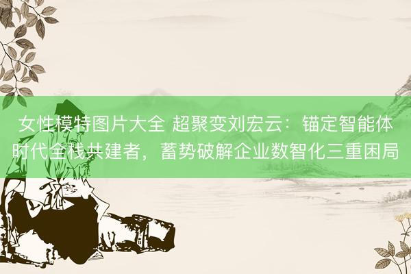 女性模特图片大全 超聚变刘宏云：锚定智能体时代全栈共建者，蓄势破解企业数智化三重困局