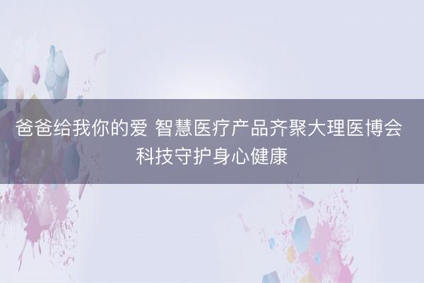爸爸给我你的爱 智慧医疗产品齐聚大理医博会 科技守护身心健康