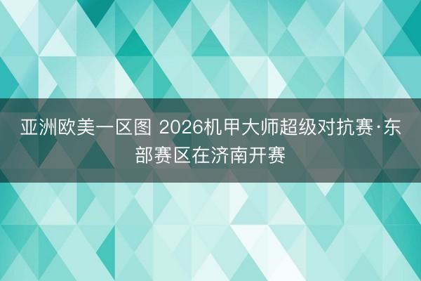 亚洲欧美一区图 2026机甲大师超级对抗赛·东部赛区在济南开赛