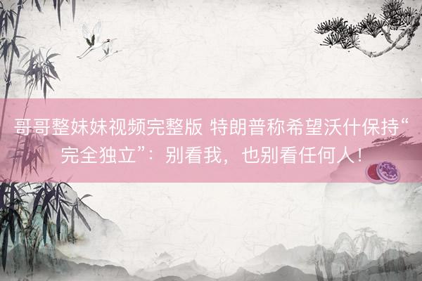 哥哥整妹妹视频完整版 特朗普称希望沃什保持“完全独立”：别看我，也别看任何人！