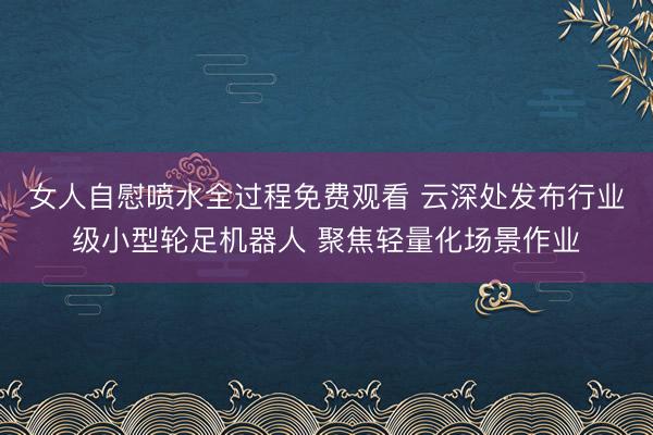 女人自慰喷水全过程免费观看 云深处发布行业级小型轮足机器人 聚焦轻量化场景作业