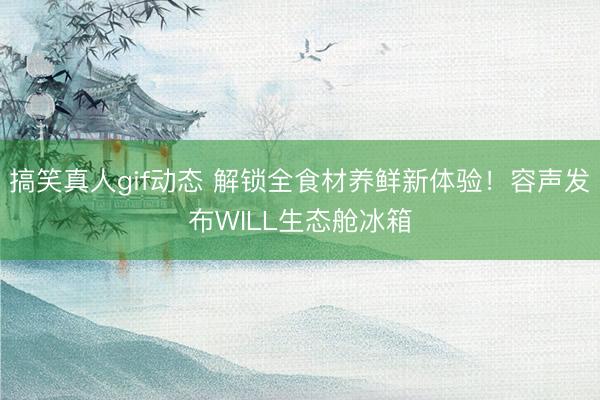 搞笑真人gif动态 解锁全食材养鲜新体验！容声发布WILL生态舱冰箱