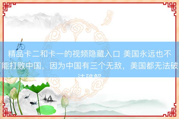 精品卡二和卡一的视频隐藏入口 美国永远也不可能打败中国，因为中国有三个无敌，美国都无法破解