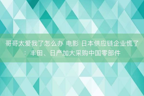 哥哥太爱我了怎么办 电影 日本供应链企业慌了：丰田、日产加大采购中国零部件